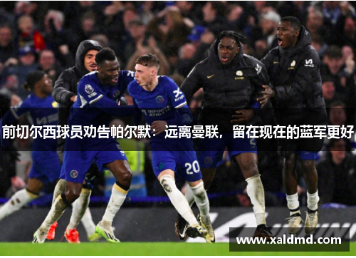 前切尔西球员劝告帕尔默：远离曼联，留在现在的蓝军更好